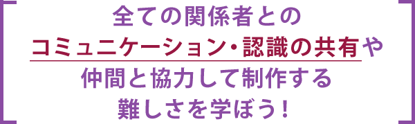 全ての関係者とのコミュニケーション・認識の共有や仲間と協力して制作する難しさを学ぼう！