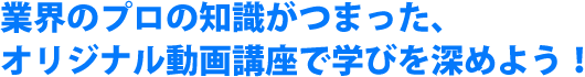 業界のプロの知識がつまった、オリジナル動画講座で学びを深めよう！