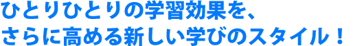 ひとりひとりの学習効果を、さらに高める新しい学びのスタイル！