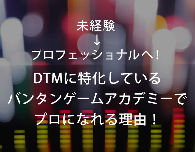 未経験→プロフェッショナルへ！ DTMに特化しているバンタンゲームアカデミーでプロになれる理由！